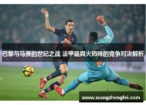 巴黎与马赛的世纪之战 法甲最具火药味的竞争对决解析 巴黎与马赛的世纪之战 法甲最具火药味的竞争对决解析